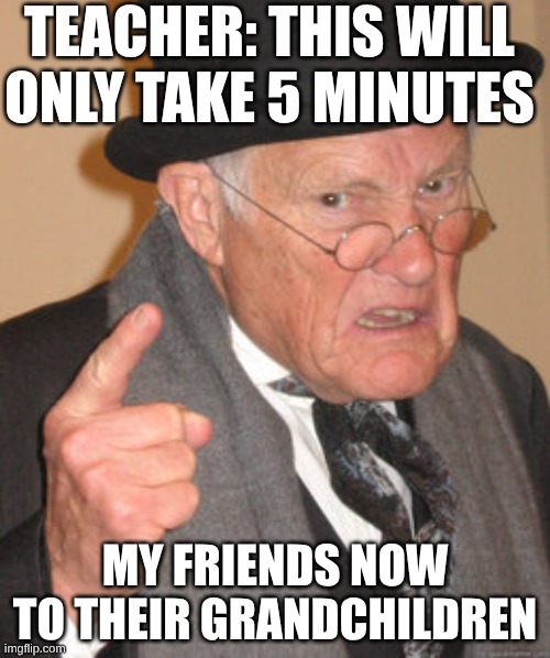 Back In My Day Meme | TEACHER: THIS WILL ONLY TAKE 5 MINUTES; MY FRIENDS NOW TO THEIR GRANDCHILDREN | image tagged in memes,back in my day | made w/ Imgflip meme maker