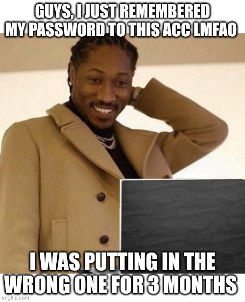 embarassed | GUYS, I JUST REMEMBERED MY PASSWORD TO THIS ACC LMFAO; I WAS PUTTING IN THE WRONG ONE FOR 3 MONTHS | image tagged in embarassed | made w/ Imgflip meme maker