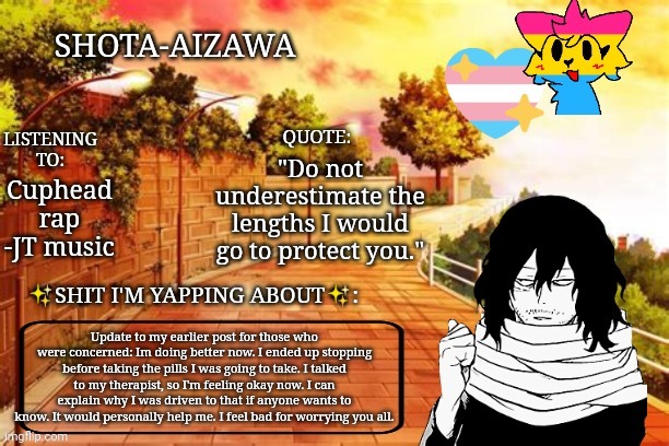 TW: drugs, suicide | "Do not underestimate the lengths I would go to protect you."; Cuphead rap -JT music; Update to my earlier post for those who were concerned: Im doing better now. I ended up stopping before taking the pills I was going to take. I talked to my therapist, so I'm feeling okay now. I can explain why I was driven to that if anyone wants to know. It would personally help me. I feel bad for worrying you all. | image tagged in sorry | made w/ Imgflip meme maker