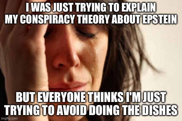 WAS JUST TRYING TO EXPLAIN MY CONSPIRACY THEORY ABOUT EPSTEIN; BUT EVERYONE THINKS I'M JUST TRYING TO AVOID DOING THE DISHES | I WAS JUST TRYING TO EXPLAIN MY CONSPIRACY THEORY ABOUT EPSTEIN; BUT EVERYONE THINKS I'M JUST TRYING TO AVOID DOING THE DISHES | image tagged in memes,first world problems,jeffrey epstein,conspiracy,conspiracy theory,pedophile | made w/ Imgflip meme maker