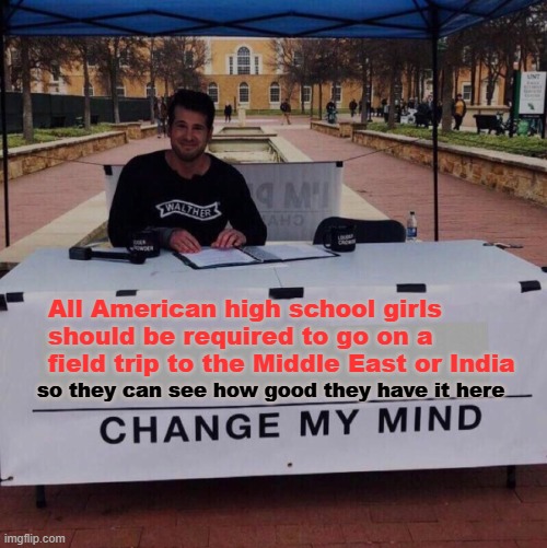 You want to know what an actual misogynist society is like? | All American high school girls should be required to go on a field trip to the Middle East or India; so they can see how good they have it here | image tagged in memes,change my mind,america,high school,middle east,india | made w/ Imgflip meme maker