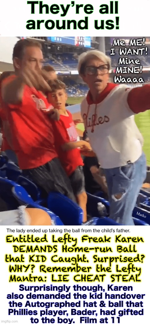 They have no idea how normal people behave. And, Lefty had no model to mimic, so, can’t Virtue Signal | They’re all
around us! Me ME!
I WANT!
Mine
MINE!
Waaaa; Marko; Entitled Lefty Freak Karen
DEMANDS Home-run Ball
that KID Caught. Surprised?
WHY? Remember the Lefty
Mantra: LIE CHEAT STEAL; Surprisingly though, Karen
also demanded the kid handover
the Autographed hat & ball that
Phillies player, Bader, had gifted
to the boy.  Film at 11 | image tagged in memes,just look at the lefty unidorm,steer clear when bug eyed karen is raging,lefty can kissmyass n gotohell,fjb voters first | made w/ Imgflip meme maker