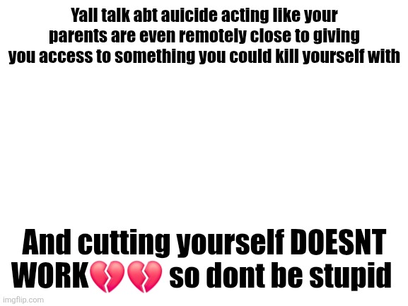 Blank White Template | Yall talk abt auicide acting like your parents are even remotely close to giving you access to something you could kill yourself with; And cutting yourself DOESNT WORK💔💔 so dont be stupid | image tagged in blank white template | made w/ Imgflip meme maker