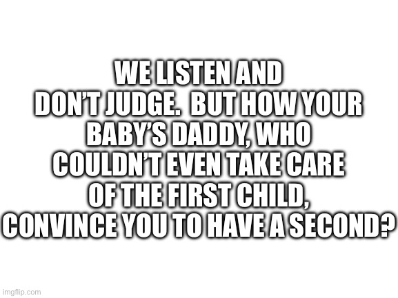 Impressive | WE LISTEN AND DON’T JUDGE.  BUT HOW YOUR BABY’S DADDY, WHO COULDN’T EVEN TAKE CARE OF THE FIRST CHILD, CONVINCE YOU TO HAVE A SECOND? | image tagged in blank white template | made w/ Imgflip meme maker