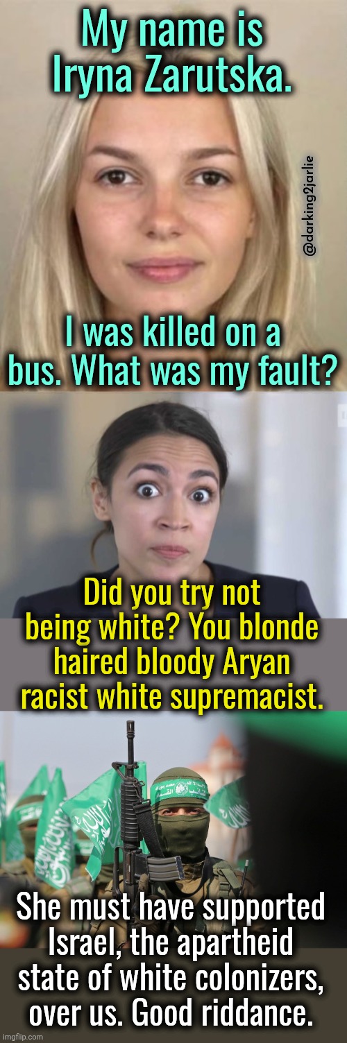 Stop Being white you fascists. | My name is Iryna Zarutska. @darking2jarlie; I was killed on a bus. What was my fault? Did you try not being white? You blonde haired bloody Aryan racist white supremacist. She must have supported Israel, the apartheid state of white colonizers, over us. Good riddance. | image tagged in liberals,liberal logic,communism,marxism,democrats,socialism | made w/ Imgflip meme maker