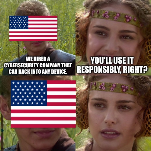 are we cooked? | WE HIRED A CYBERSECURITY COMPANY THAT CAN HACK INTO ANY DEVICE. YOU'LL USE IT RESPONSIBLY, RIGHT? | image tagged in anakin padme 4 panel,hacker,hackers,america,cybersecurity,israel | made w/ Imgflip meme maker