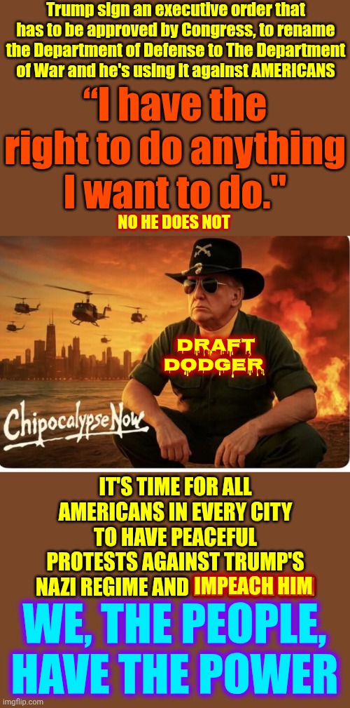 IMPEACH AND ARREST THIS NAZI TYRANT NOW! | Trump sign an executive order that has to be approved by Congress, to rename the Department of Defense to The Department of War and he's using it against AMERICANS; “I have the right to do anything I want to do."; NO HE DOES NOT; draft dodger; IT'S TIME FOR ALL AMERICANS IN EVERY CITY TO HAVE PEACEFUL PROTESTS AGAINST TRUMP'S NAZI REGIME AND IMPEACH HIM; IMPEACH HIM; WE, THE PEOPLE, HAVE THE POWER | image tagged in memes,maga,nazis,impeach trump,lock him up,special kind of stupid | made w/ Imgflip meme maker