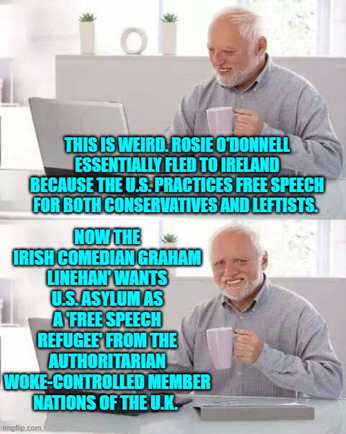 What goes around comes around, eh? | NOW THE IRISH COMEDIAN GRAHAM LINEHAN' WANTS U.S. ASYLUM AS A 'FREE SPEECH REFUGEE' FROM THE AUTHORITARIAN WOKE-CONTROLLED MEMBER NATIONS OF THE U.K. THIS IS WEIRD. ROSIE O'DONNELL ESSENTIALLY FLED TO IRELAND BECAUSE THE U.S. PRACTICES FREE SPEECH FOR BOTH CONSERVATIVES AND LEFTISTS. | image tagged in hide the pain harold | made w/ Imgflip meme maker