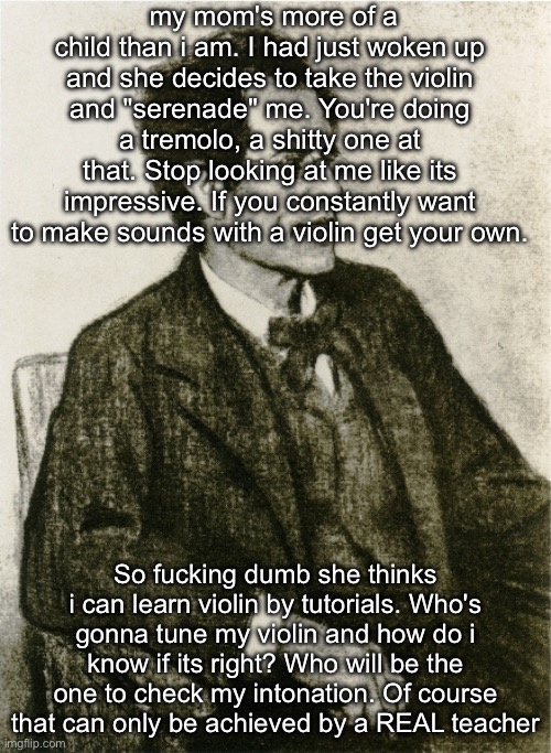 Mahler | my mom's more of a child than i am. I had just woken up and she decides to take the violin and "serenade" me. You're doing a tremolo, a shitty one at that. Stop looking at me like its impressive. If you constantly want to make sounds with a violin get your own. So fucking dumb she thinks i can learn violin by tutorials. Who's gonna tune my violin and how do i know if its right? Who will be the one to check my intonation. Of course that can only be achieved by a REAL teacher | image tagged in mahler | made w/ Imgflip meme maker