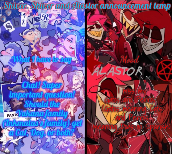 Why am I asking? The Yukana’s need a pet! For the new people here: upvote the option you like in this poll! | Chat! Super important question! Should the Yukana family (Inkmatas’s family) get a Cat, Dog, or both? I miss my Gatos and Perros 
(Gatos meaning Cats and Perros meaning Dogs in Spanish) | image tagged in shiver shiver and alastor announcement temp | made w/ Imgflip meme maker