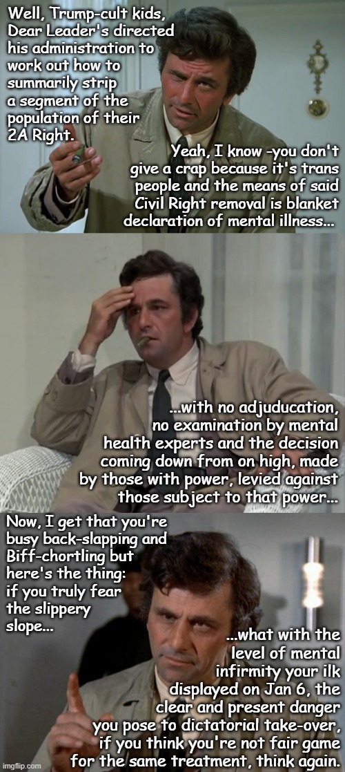 If Dear Leader's the genius you claim, he began setting you up to take your guns almost 5 years ago. | Well, Trump-cult kids,
Dear Leader's directed
his administration to
work out how to
summarily strip
a segment of the
population of their
2A Right. Yeah, I know -you don't
give a crap because it's trans
people and the means of said
Civil Right removal is blanket
declaration of mental illness... ...with no adjuducation,
no examination by mental
health experts and the decision
coming down from on high, made
by those with power, levied against
those subject to that power... Now, I get that you're
busy back-slapping and
Biff-chortling but
here's the thing:
if you truly fear
the slippery
slope... ...what with the
level of mental
infirmity your ilk
displayed on Jan 6, the
clear and present danger
you pose to dictatorial take-over,
if you think you're not fair game
for the same treatment, think again. | image tagged in second amendment,trump unfit unqualified dangerous,dick-traitor | made w/ Imgflip meme maker