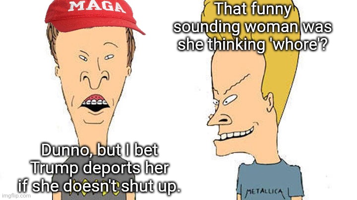 Beavis & Butthead | That funny sounding woman was she thinking 'whore'? Dunno, but I bet Trump deports her if she doesn't shut up. | image tagged in beavis butthead | made w/ Imgflip meme maker
