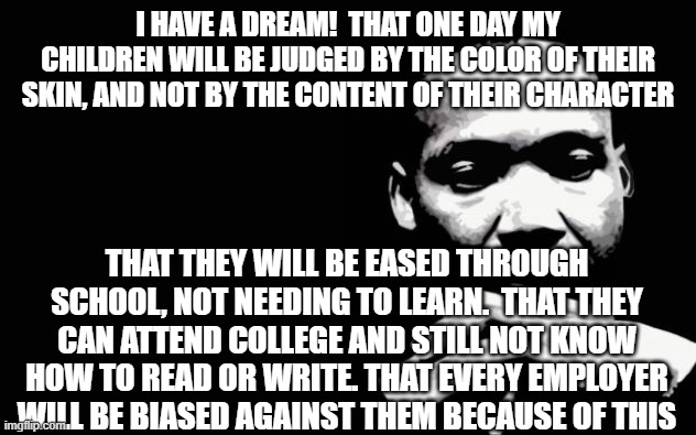 A Shattered Dream | I HAVE A DREAM!  THAT ONE DAY MY CHILDREN WILL BE JUDGED BY THE COLOR OF THEIR SKIN, AND NOT BY THE CONTENT OF THEIR CHARACTER; THAT THEY WILL BE EASED THROUGH SCHOOL, NOT NEEDING TO LEARN.  THAT THEY CAN ATTEND COLLEGE AND STILL NOT KNOW HOW TO READ OR WRITE. THAT EVERY EMPLOYER WILL BE BIASED AGAINST THEM BECAUSE OF THIS | image tagged in martin luther king jr | made w/ Imgflip meme maker