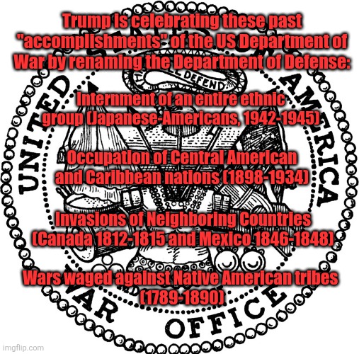 War Department Greatest Hits | Trump is celebrating these past "accomplishments" of the US Department of War by renaming the Department of Defense:; Internment of an entire ethnic group (Japanese-Americans, 1942-1945); Occupation of Central American and Caribbean nations (1898-1934); Invasions of Neighboring Countries (Canada 1812-1815 and Mexico 1846-1848); Wars waged against Native American tribes 
(1789-1890) | made w/ Imgflip meme maker