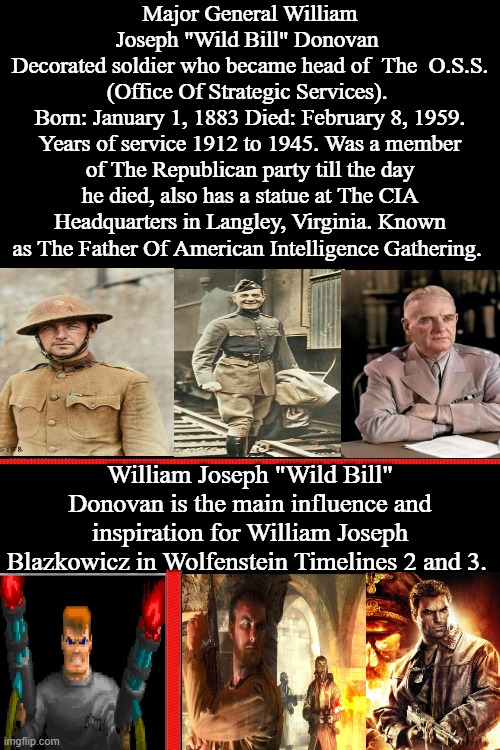 William Joseph Blazkowicz Inspiration And Influence | Major General William Joseph "Wild Bill" Donovan 
Decorated soldier who became head of  The  O.S.S. (Office Of Strategic Services). 
Born: January 1, 1883 Died: February 8, 1959. Years of service 1912 to 1945. Was a member of The Republican party till the day he died, also has a statue at The CIA Headquarters in Langley, Virginia. Known as The Father Of American Intelligence Gathering. William Joseph "Wild Bill" Donovan is the main influence and inspiration for William Joseph Blazkowicz in Wolfenstein Timelines 2 and 3. | image tagged in william joseph wild bill donovan,william joseph blazkowicz,wolf3d and spear of destiny,rtcw tides of war,wolfenstein 2009,o s s | made w/ Imgflip meme maker