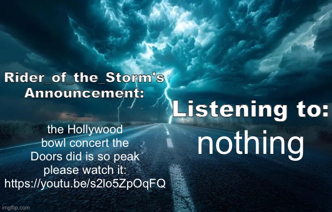 Rider_of_the_Storm's Announcement Template | the Hollywood bowl concert the Doors did is so peak please watch it: https://youtu.be/s2lo5ZpOqFQ; nothing | image tagged in rider_of_the_storm's announcement template | made w/ Imgflip meme maker