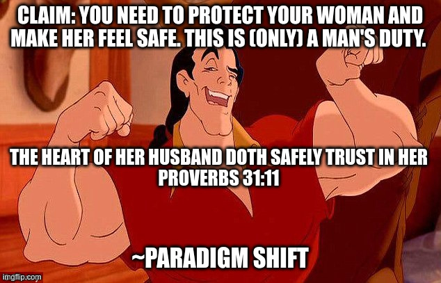 Gaston Strong Man Like Me | CLAIM: YOU NEED TO PROTECT YOUR WOMAN AND MAKE HER FEEL SAFE. THIS IS (ONLY) A MAN'S DUTY. THE HEART OF HER HUSBAND DOTH SAFELY TRUST IN HER
PROVERBS 31:11; ~PARADIGM SHIFT | image tagged in gaston strong man like me | made w/ Imgflip meme maker