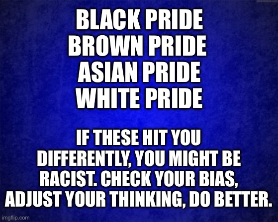 Check your bias | BLACK PRIDE
BROWN PRIDE 
ASIAN PRIDE
WHITE PRIDE; IF THESE HIT YOU DIFFERENTLY, YOU MIGHT BE RACIST. CHECK YOUR BIAS, ADJUST YOUR THINKING, DO BETTER. | image tagged in bias,racism,pride,race,black,white | made w/ Imgflip meme maker
