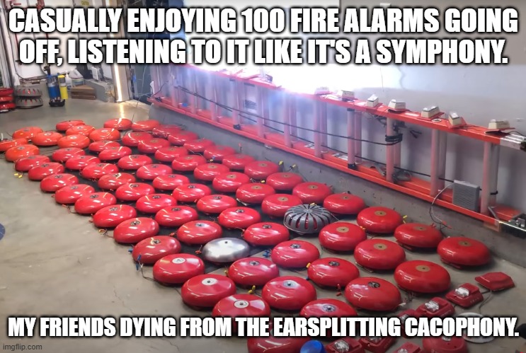 Fire alarm cacophony | CASUALLY ENJOYING 100 FIRE ALARMS GOING OFF, LISTENING TO IT LIKE IT'S A SYMPHONY. MY FRIENDS DYING FROM THE EARSPLITTING CACOPHONY. | image tagged in the loudest sounds on earth | made w/ Imgflip meme maker