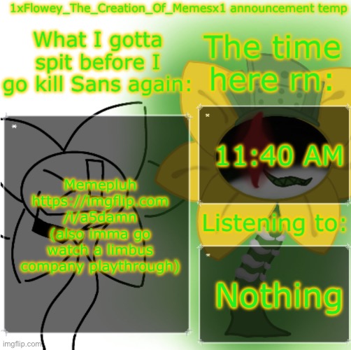 https://imgflip.com/i/a5damn | 11:40 AM; Memepluh https://imgflip.com
/i/a5damn (also imma go watch a limbus company playthrough); Nothing | image tagged in 1xflowey_the_creation_of_memesx1 announcement temp | made w/ Imgflip meme maker