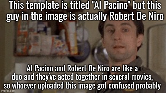Al Pacino | This template is titled "Al Pacino" but this
guy in the image is actually Robert De Niro; Al Pacino and Robert De Niro are like a duo and they've acted together in several movies, so whoever uploaded this image got confused probably | image tagged in al pacino | made w/ Imgflip meme maker