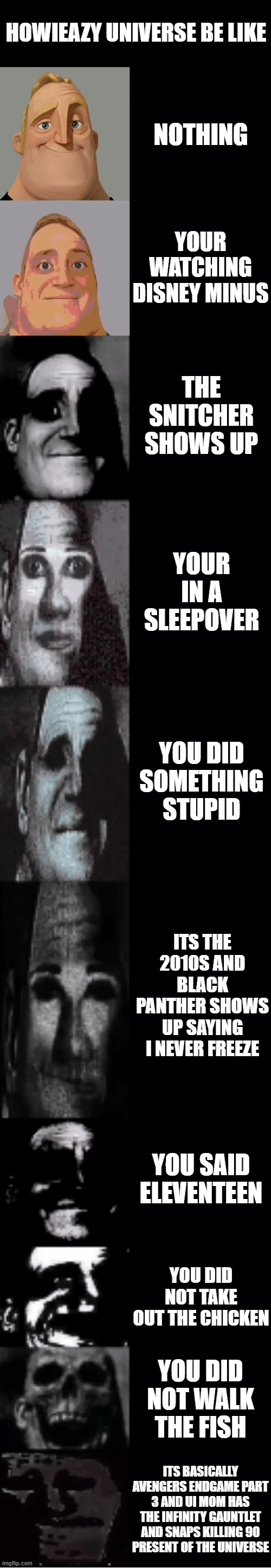 howieazy universe be like for the 5th time | HOWIEAZY UNIVERSE BE LIKE; NOTHING; YOUR WATCHING DISNEY MINUS; THE SNITCHER SHOWS UP; YOUR IN A SLEEPOVER; YOU DID SOMETHING STUPID; ITS THE 2010S AND BLACK PANTHER SHOWS UP SAYING I NEVER FREEZE; YOU SAID ELEVENTEEN; YOU DID NOT TAKE OUT THE CHICKEN; YOU DID NOT WALK THE FISH; ITS BASICALLY AVENGERS ENDGAME PART 3 AND UI MOM HAS THE INFINITY GAUNTLET AND SNAPS KILLING 90 PRESENT OF THE UNIVERSE | image tagged in mr incredible becoming uncanny | made w/ Imgflip meme maker