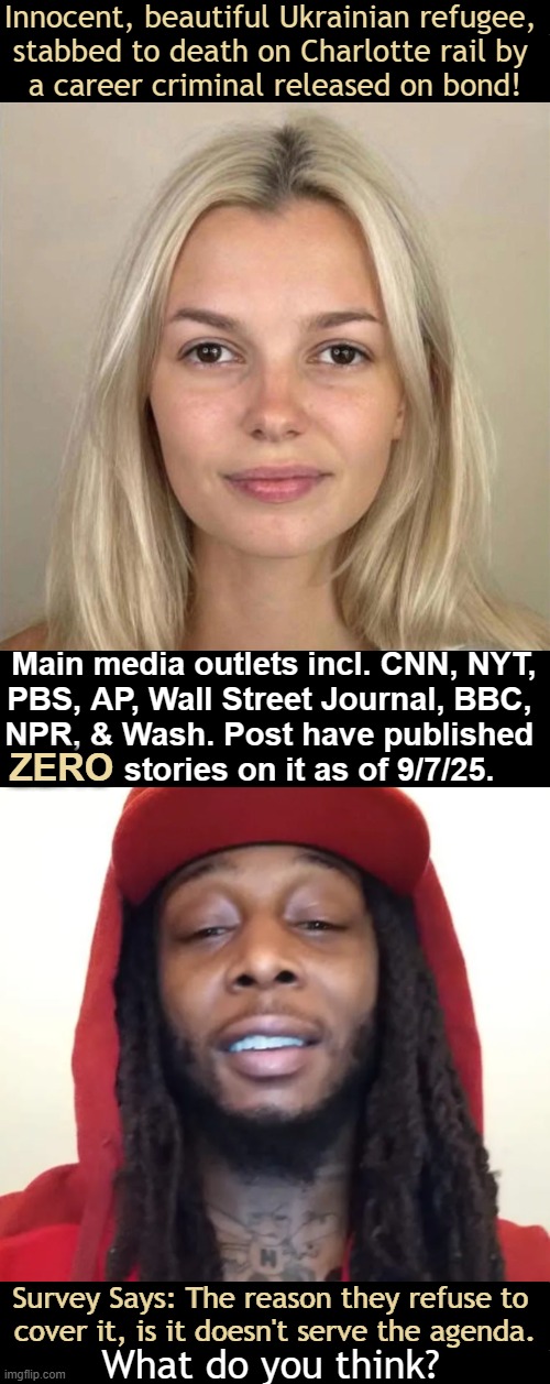 Media's Omission of Facts & Deception to Control the Minds of We The People? | Innocent, beautiful Ukrainian refugee, 
stabbed to death on Charlotte rail by 
a career criminal released on bond! Main media outlets incl. CNN, NYT,
PBS, AP, Wall Street Journal, BBC, 
NPR, & Wash. Post have published 
        stories on it as of 9/7/25. ZERO; Survey Says: The reason they refuse to 
cover it, is it doesn't serve the agenda. What do you think? | image tagged in liberal media,mainstream media,biased media,don't report so you can't decide,deception,agenda | made w/ Imgflip meme maker