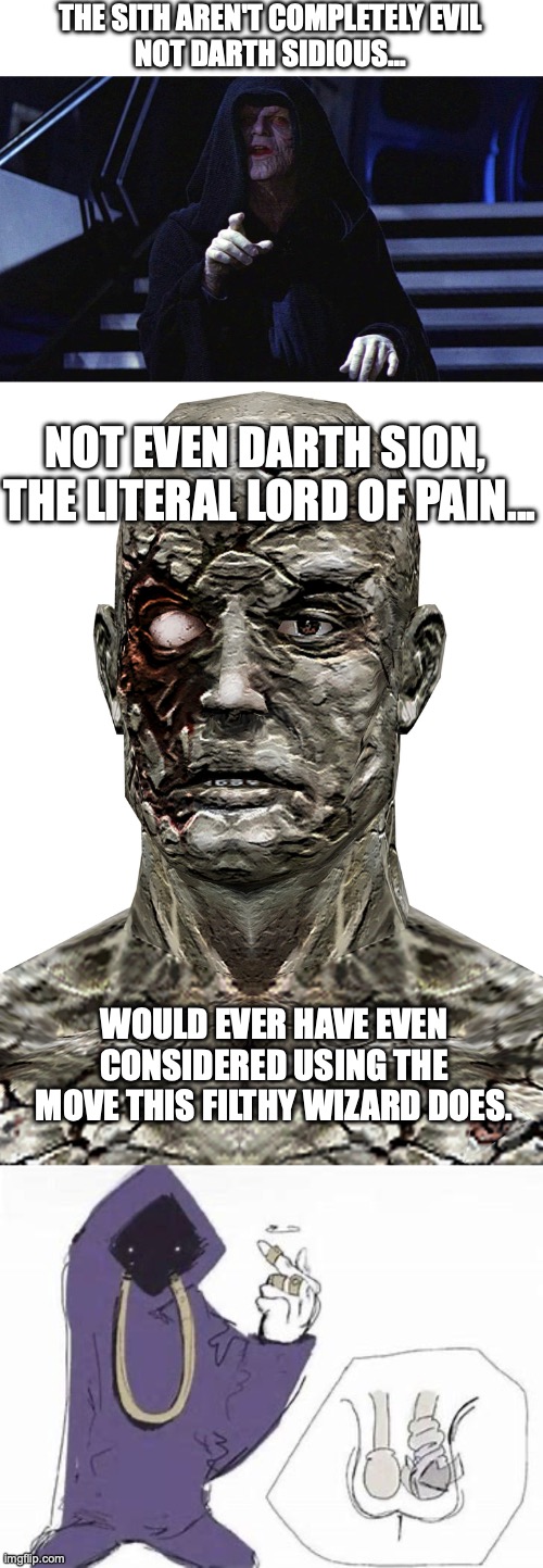 This would be wholly possible with the Force, btw... | THE SITH AREN'T COMPLETELY EVIL
NOT DARTH SIDIOUS... NOT EVEN DARTH SION, 
THE LITERAL LORD OF PAIN... WOULD EVER HAVE EVEN CONSIDERED USING THE MOVE THIS FILTHY WIZARD DOES. | image tagged in darth sideous,shadow wizard money gang,star wars,sith | made w/ Imgflip meme maker