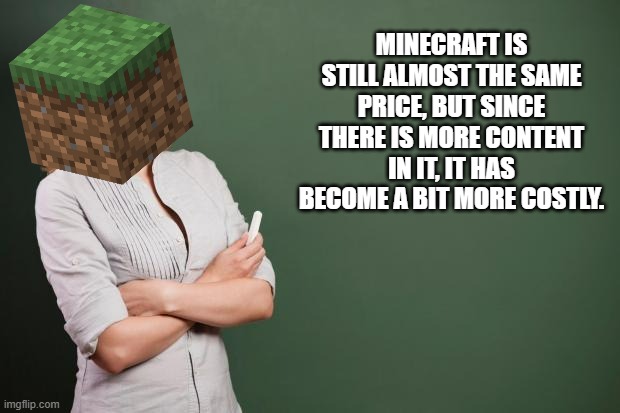 Teacher Meme | MINECRAFT IS STILL ALMOST THE SAME PRICE, BUT SINCE THERE IS MORE CONTENT IN IT, IT HAS BECOME A BIT MORE COSTLY. | image tagged in teacher meme | made w/ Imgflip meme maker