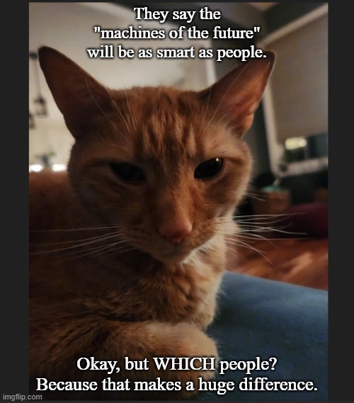 smart machines | They say the "machines of the future" will be as smart as people. Okay, but WHICH people? Because that makes a huge difference. | image tagged in cats | made w/ Imgflip meme maker