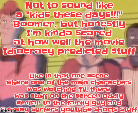 yo chat are we cooked fr?? | Not to sound like a "kids these days!!!" Boomer, but honestly I'm kinda scared at how well the movie Idiocracy predicted stuff; Like in that one scene where one of the main characters was watching TV, there was stuff on the screen oddly similar to the family guy and subway surfers youtube shorts stuff | image tagged in yo chat are we cooked fr | made w/ Imgflip meme maker
