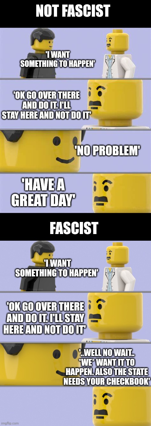 You don't have to be in charge to have fascist tendencies | NOT FASCIST; 'I WANT SOMETHING TO HAPPEN'; 'OK GO OVER THERE AND DO IT. I'LL STAY HERE AND NOT DO IT'; 'NO PROBLEM'; 'HAVE A GREAT DAY'; FASCIST; 'I WANT SOMETHING TO HAPPEN'; 'OK GO OVER THERE AND DO IT. I'LL STAY HERE AND NOT DO IT'; '..WELL NO WAIT.. *WE* WANT IT TO HAPPEN. ALSO THE STATE NEEDS YOUR CHECKBOOK' | image tagged in lego doctor conversation | made w/ Imgflip meme maker
