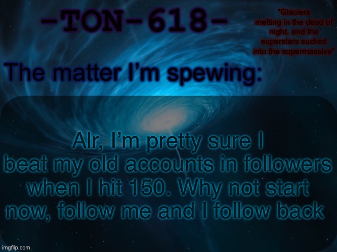 TON-618 announcement template | Alr, I’m pretty sure I beat my old accounts in followers when I hit 150. Why not start now, follow me and I follow back | image tagged in ton-618 announcement template | made w/ Imgflip meme maker