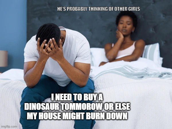 things men go through | HE'S PROBABLY THINKING OF OTHER GIRLS; I NEED TO BUY A DINOSAUR TOMMOROW OR ELSE MY HOUSE MIGHT BURN DOWN | image tagged in i bet he's thinking about other women,lol,2025 | made w/ Imgflip meme maker