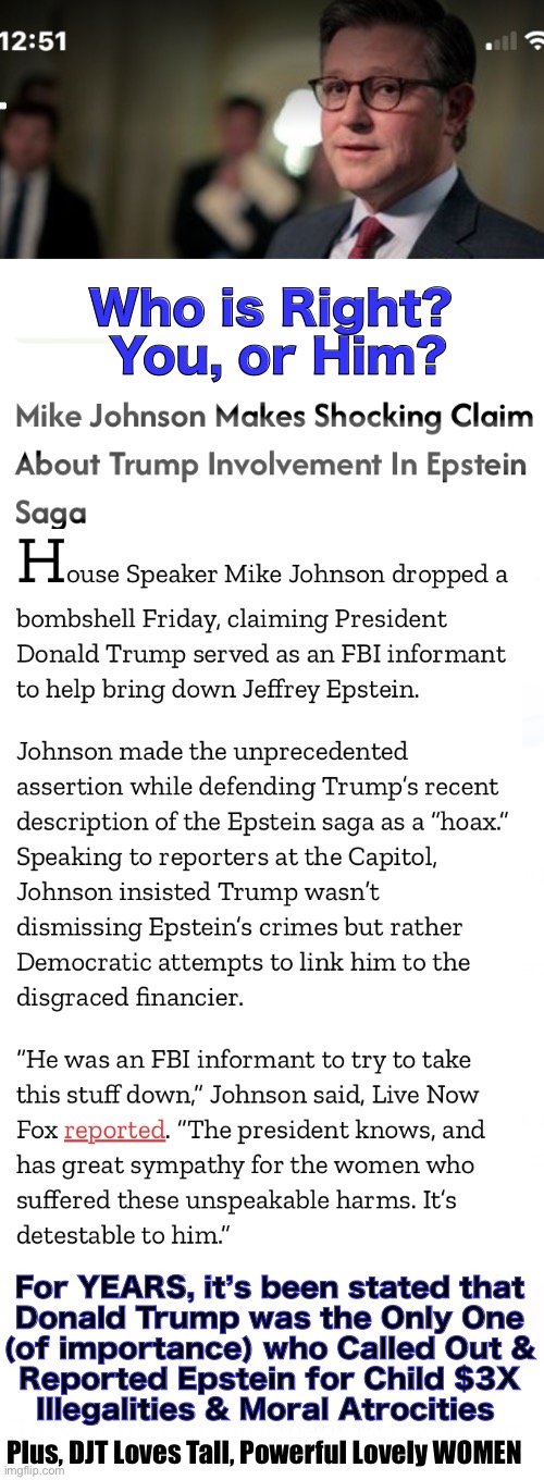 Maybe EVERYONE at the TOP  IS  a P3DO. I don’t know. But, with his history… I doubt that He is. | Who is Right?  You, or Him? For YEARS, it’s been stated that
Donald Trump was the Only One
(of importance) who Called Out &
Reported Epstein for Child $3X
Illegalities & Moral Atrocities; Plus, DJT Loves Tall, Powerful Lovely WOMEN | image tagged in memes,trump loves women,big beautiful women,he has many faults but cmon,lying lefty tds freaks make shit up,fjb voters gotohell | made w/ Imgflip meme maker