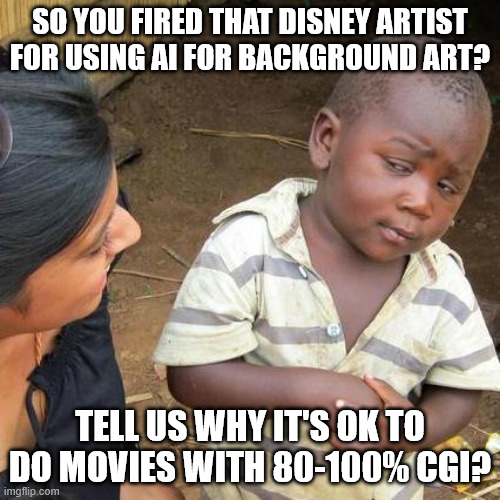 Disney firing James C. Mulligan | SO YOU FIRED THAT DISNEY ARTIST FOR USING AI FOR BACKGROUND ART? TELL US WHY IT'S OK TO DO MOVIES WITH 80-100% CGI? | image tagged in memes,third world skeptical kid,disney,artificial intelligence,ai art,cgi | made w/ Imgflip meme maker