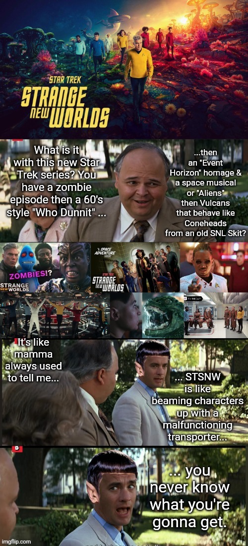 Star Trek | ...then an "Event Horizon" homage & a space musical or "Aliens" then Vulcans that behave like Coneheads from an old SNL Skit? What is it with this new Star Trek series? You have a zombie episode then a 60's style "Who Dunnit" ... It's like mamma always used to tell me... ... STSNW is like beaming characters up with a malfunctioning transporter... ... you never know what you're gonna get. | image tagged in star trek | made w/ Imgflip meme maker