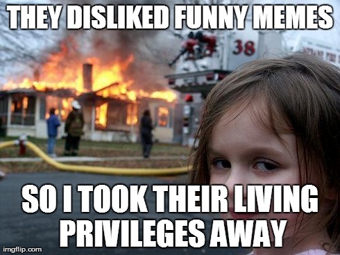 Disaster Girl | THEY DISLIKED FUNNY MEMES SO I TOOK THEIR LIVING PRIVILEGES AWAY | image tagged in memes,disaster girl | made w/ Imgflip meme maker