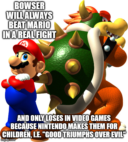 BOWSER WILL ALWAYS BEAT MARIO IN A REAL FIGHT; AND ONLY LOSES IN VIDEO GAMES BECAUSE NINTENDO MAKES THEM FOR CHILDREN, I.E. "GOOD TRIUMPHS OVER EVIL" | image tagged in mario,super mario,bowser,nintendo,justice | made w/ Imgflip meme maker