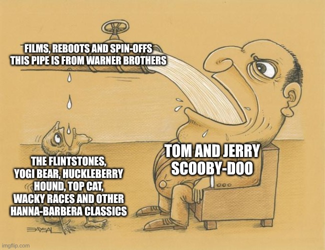 Should Warner Brothers stop caring about Tom and Jerry and Scooby-Doo all the time? | FILMS, REBOOTS AND SPIN-OFFS
THIS PIPE IS FROM WARNER BROTHERS; TOM AND JERRY
SCOOBY-DOO; THE FLINTSTONES, YOGI BEAR, HUCKLEBERRY HOUND, TOP CAT, WACKY RACES AND OTHER HANNA-BARBERA CLASSICS | image tagged in greedy pipe man,warner bros,hanna barbera,scooby doo,tom and jerry | made w/ Imgflip meme maker