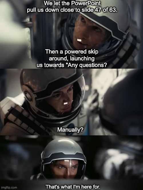 That's what I'm here for | We let the PowerPoint pull us down close to slide 47 of 63. Then a powered skip around, launching us towards "Any questions? Manually? That's what I'm here for. | image tagged in interstellar | made w/ Imgflip meme maker