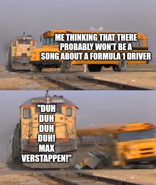 DUH DUH DUH DUH! MAX VERSTAPPEN! | ME THINKING THAT THERE PROBABLY WON'T BE A SONG ABOUT A FORMULA 1 DRIVER; "DUH
DUH
DUH
DUH!
MAX
VERSTAPPEN!" | image tagged in a train hitting a school bus,formula 1,max verstappen | made w/ Imgflip meme maker