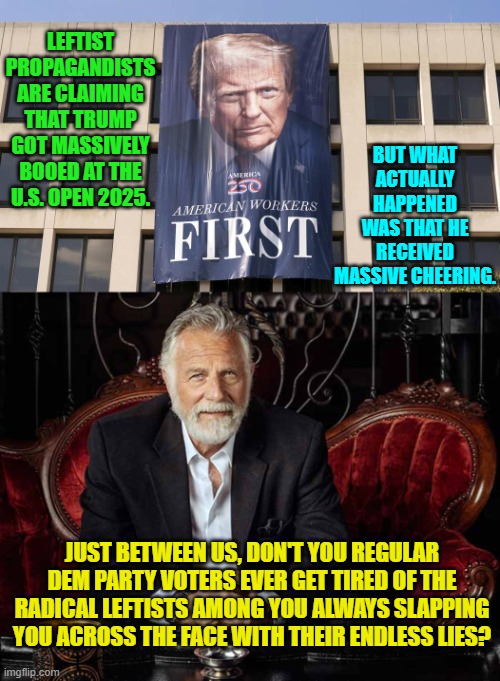They are always lying to your face and yet you still believe their next lie? | BUT WHAT ACTUALLY HAPPENED WAS THAT HE RECEIVED MASSIVE CHEERING. LEFTIST PROPAGANDISTS ARE CLAIMING THAT TRUMP GOT MASSIVELY BOOED AT THE U.S. OPEN 2025. JUST BETWEEN US, DON'T YOU REGULAR DEM PARTY VOTERS EVER GET TIRED OF THE RADICAL LEFTISTS AMONG YOU ALWAYS SLAPPING YOU ACROSS THE FACE WITH THEIR ENDLESS LIES? | image tagged in yep | made w/ Imgflip meme maker