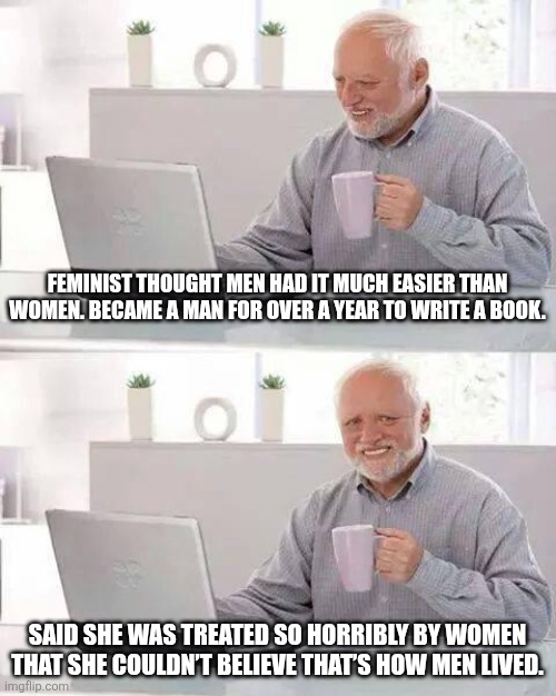 Feminism | FEMINIST THOUGHT MEN HAD IT MUCH EASIER THAN WOMEN. BECAME A MAN FOR OVER A YEAR TO WRITE A BOOK. SAID SHE WAS TREATED SO HORRIBLY BY WOMEN THAT SHE COULDN’T BELIEVE THAT’S HOW MEN LIVED. | image tagged in memes,hide the pain harold | made w/ Imgflip meme maker