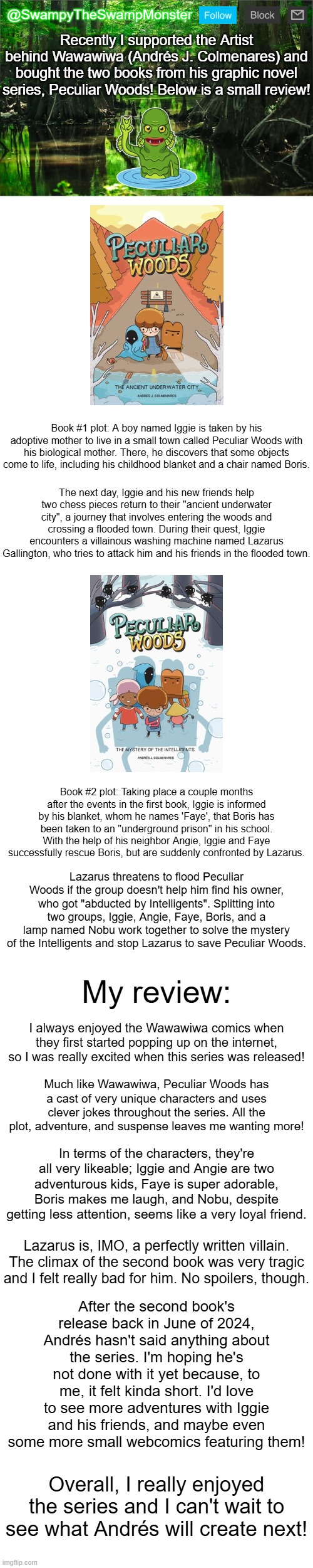 10/10 would recommend to all Wawawiwa fans! | Recently I supported the Artist behind Wawawiwa (Andrés J. Colmenares) and bought the two books from his graphic novel series, Peculiar Woods! Below is a small review! Book #1 plot: A boy named Iggie is taken by his adoptive mother to live in a small town called Peculiar Woods with his biological mother. There, he discovers that some objects come to life, including his childhood blanket and a chair named Boris. The next day, Iggie and his new friends help two chess pieces return to their "ancient underwater city", a journey that involves entering the woods and crossing a flooded town. During their quest, Iggie encounters a villainous washing machine named Lazarus Gallington, who tries to attack him and his friends in the flooded town. Book #2 plot: Taking place a couple months after the events in the first book, Iggie is informed by his blanket, whom he names 'Faye', that Boris has been taken to an "underground prison" in his school. With the help of his neighbor Angie, Iggie and Faye successfully rescue Boris, but are suddenly confronted by Lazarus. Lazarus threatens to flood Peculiar Woods if the group doesn't help him find his owner, who got "abducted by Intelligents". Splitting into two groups, Iggie, Angie, Faye, Boris, and a lamp named Nobu work together to solve the mystery of the Intelligents and stop Lazarus to save Peculiar Woods. My review:; I always enjoyed the Wawawiwa comics when they first started popping up on the internet, so I was really excited when this series was released! Much like Wawawiwa, Peculiar Woods has a cast of very unique characters and uses clever jokes throughout the series. All the plot, adventure, and suspense leaves me wanting more! In terms of the characters, they're all very likeable; Iggie and Angie are two adventurous kids, Faye is super adorable, Boris makes me laugh, and Nobu, despite getting less attention, seems like a very loyal friend. Lazarus is, IMO, a perfectly written villain. The climax of the second book was very tragic and I felt really bad for him. No spoilers, though. After the second book's release back in June of 2024, Andrés hasn't said anything about the series. I'm hoping he's not done with it yet because, to me, it felt kinda short. I'd love to see more adventures with Iggie and his friends, and maybe even some more small webcomics featuring them! Overall, I really enjoyed the series and I can't wait to see what Andrés will create next! | image tagged in swampytheswampmonster announcement template | made w/ Imgflip meme maker