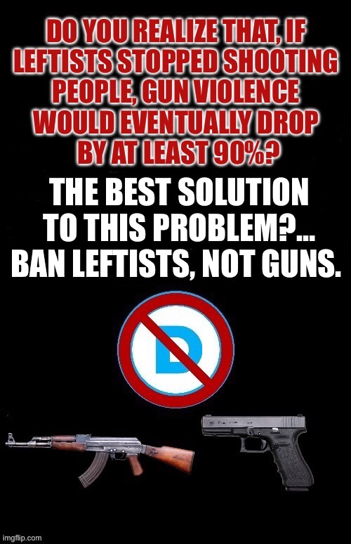 That’s no joke, man! That’s not hyperbole! | THE BEST SOLUTION TO THIS PROBLEM?… BAN LEFTISTS, NOT GUNS. | image tagged in political meme,gun violence,dont ban guns,ban leftists,the best solution | made w/ Imgflip meme maker