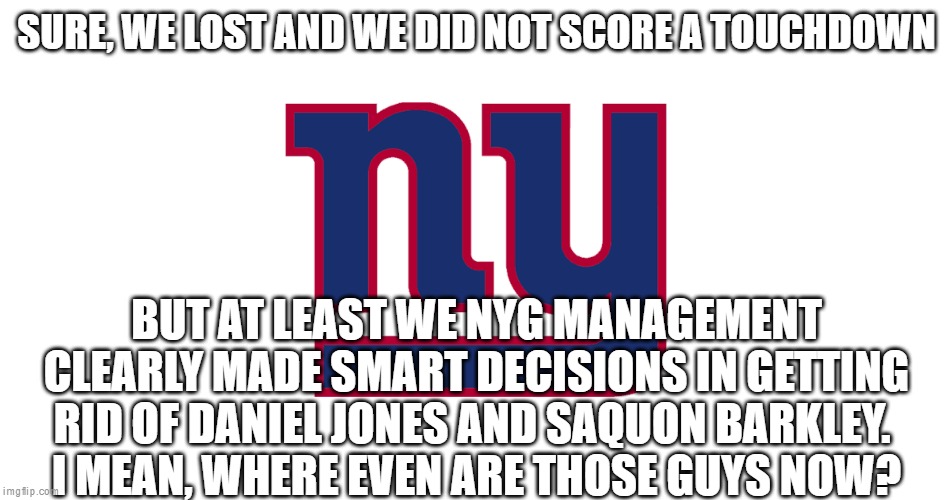New York giants | SURE, WE LOST AND WE DID NOT SCORE A TOUCHDOWN; BUT AT LEAST WE NYG MANAGEMENT CLEARLY MADE SMART DECISIONS IN GETTING RID OF DANIEL JONES AND SAQUON BARKLEY. 
I MEAN, WHERE EVEN ARE THOSE GUYS NOW? | image tagged in new york giants | made w/ Imgflip meme maker