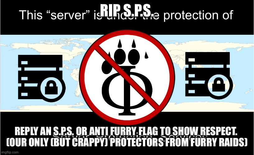 This server is under the protection of S.P.S. | RIP S.P.S. REPLY AN S.P.S. OR ANTI FURRY FLAG TO SHOW RESPECT. 
(OUR ONLY (BUT CRAPPY) PROTECTORS FROM FURRY RAIDS) | image tagged in this server is under the protection of s p s | made w/ Imgflip meme maker