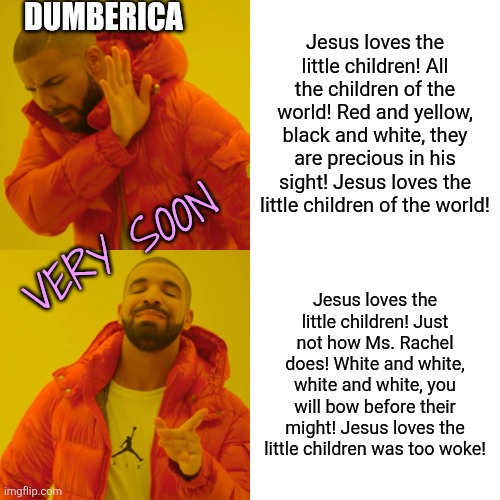 Ever notice how everything good is woke? Lol | DUMBERICA; Jesus loves the little children! All the children of the world! Red and yellow, black and white, they are precious in his sight! Jesus loves the little children of the world! VERY SOON; Jesus loves the little children! Just not how Ms. Rachel does! White and white, white and white, you will bow before their might! Jesus loves the little children was too woke! | image tagged in memes,drake hotline bling,dark humor | made w/ Imgflip meme maker