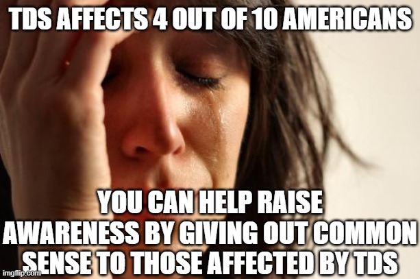 First World Problems | TDS AFFECTS 4 OUT OF 10 AMERICANS; YOU CAN HELP RAISE AWARENESS BY GIVING OUT COMMON SENSE TO THOSE AFFECTED BY TDS | image tagged in memes,first world problems | made w/ Imgflip meme maker